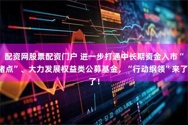 配资网股票配资门户 进一步打通中长期资金入市“堵点”、大力发展权益类公募基金，“行动纲领”来了！