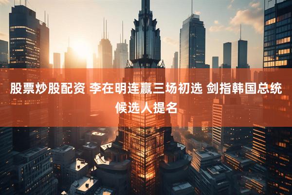 股票炒股配资 李在明连赢三场初选 剑指韩国总统候选人提名