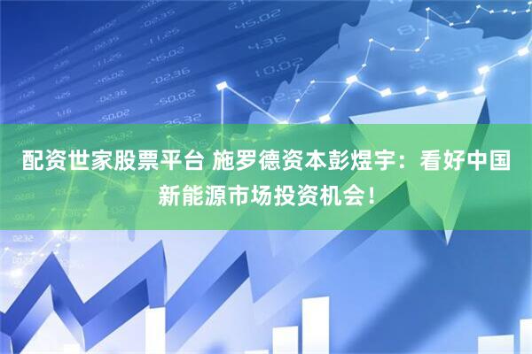 配资世家股票平台 施罗德资本彭煜宇：看好中国新能源市场投资机会！