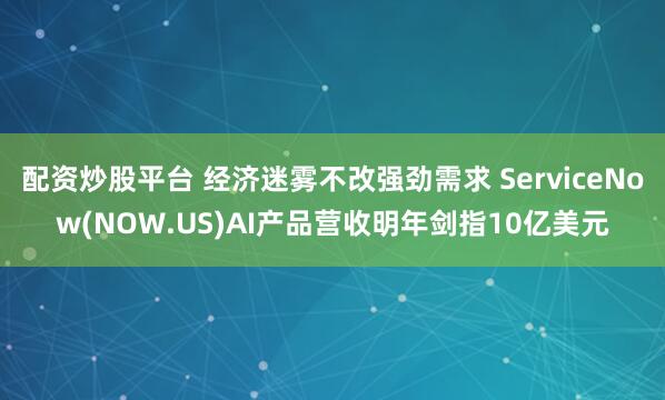 配资炒股平台 经济迷雾不改强劲需求 ServiceNow(NOW.US)AI产品营收明年剑指10亿美元