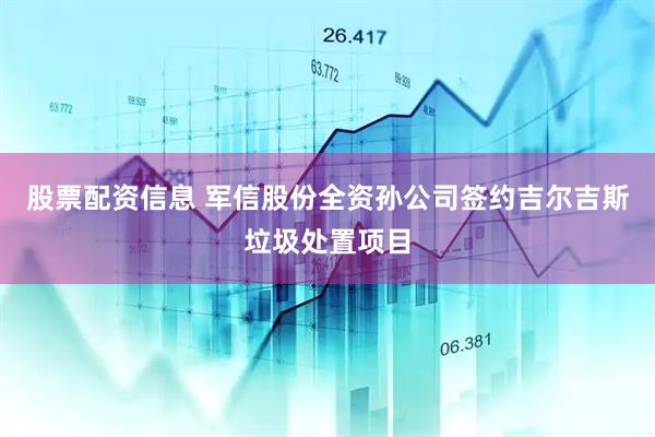 股票配资信息 军信股份全资孙公司签约吉尔吉斯垃圾处置项目