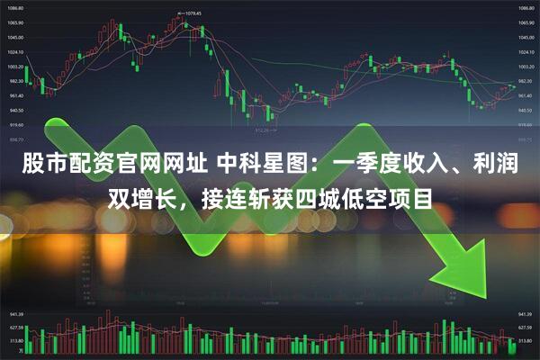 股市配资官网网址 中科星图：一季度收入、利润双增长，接连斩获四城低空项目