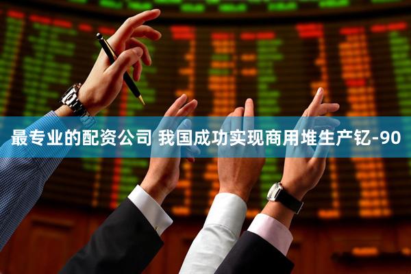 最专业的配资公司 我国成功实现商用堆生产钇-90