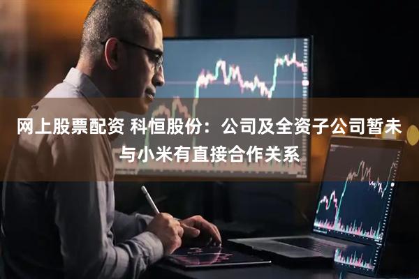 网上股票配资 科恒股份：公司及全资子公司暂未与小米有直接合作关系