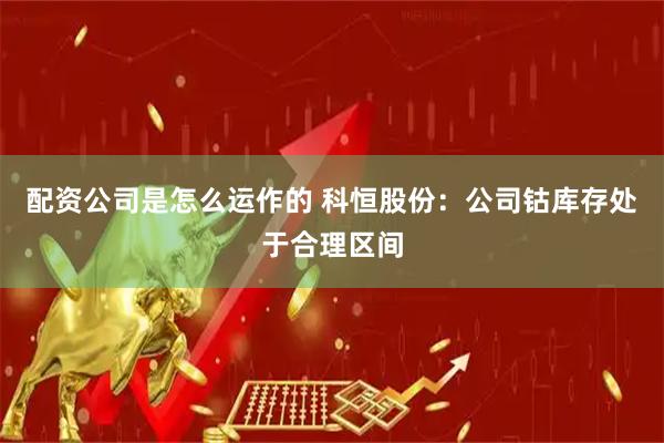 配资公司是怎么运作的 科恒股份：公司钴库存处于合理区间