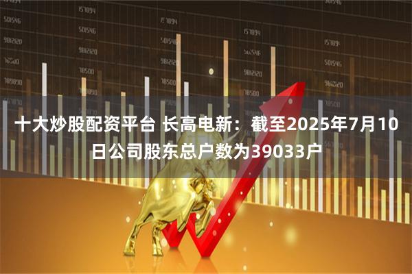 十大炒股配资平台 长高电新：截至2025年7月10日公司股东总户数为39033户