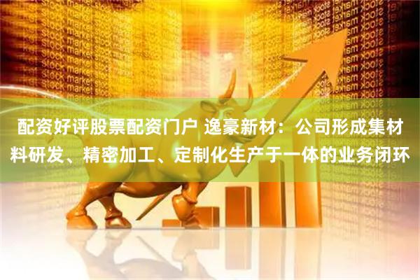 配资好评股票配资门户 逸豪新材：公司形成集材料研发、精密加工、定制化生产于一体的业务闭环