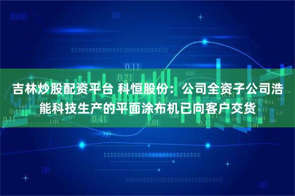 吉林炒股配资平台 科恒股份：公司全资子公司浩能科技生产的平面涂布机已向客户交货