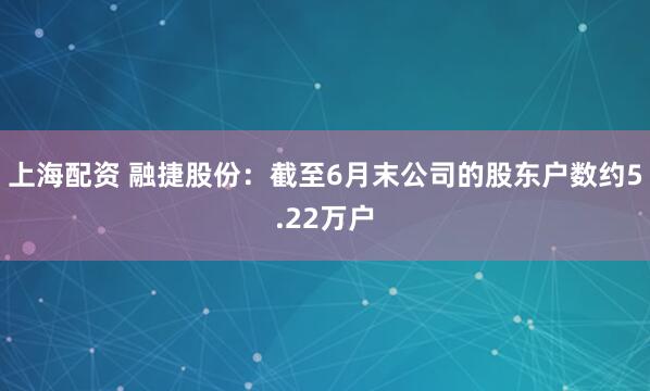 上海配资 融捷股份：截至6月末公司的股东户数约5.22万户