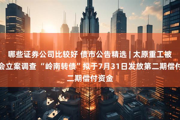 哪些证券公司比较好 债市公告精选 | 太原重工被证监会立案调查 “岭南转债”拟于7月31日发放第二期偿付资金