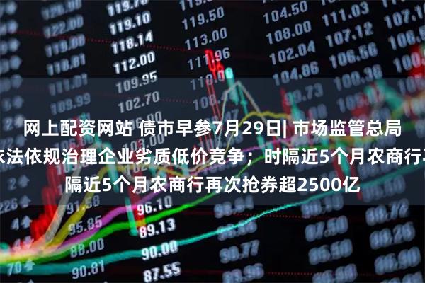 网上配资网站 债市早参7月29日| 市场监管总局发声“反内卷”，依法依规治理企业劣质低价竞争；时隔近5个月农商行再次抢券超2500亿