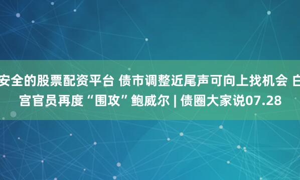 安全的股票配资平台 债市调整近尾声可向上找机会 白宫官员再度“围攻”鲍威尔 | 债圈大家说07.28