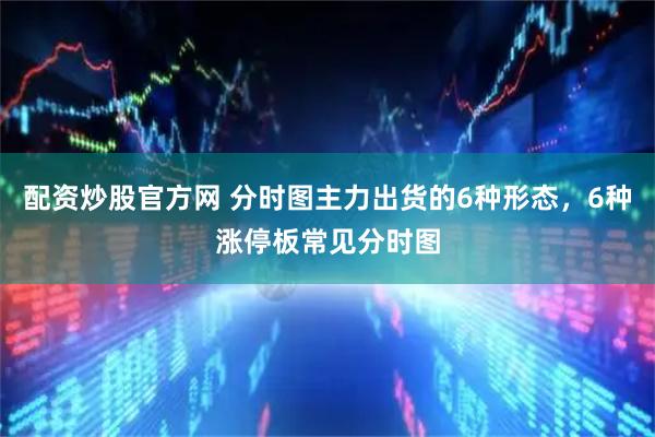 配资炒股官方网 分时图主力出货的6种形态，6种涨停板常见分时图