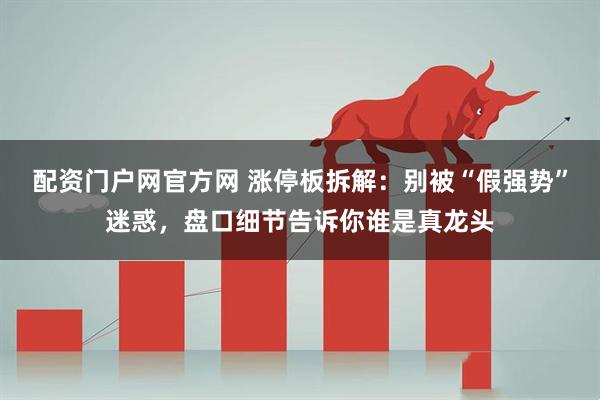 配资门户网官方网 涨停板拆解：别被“假强势”迷惑，盘口细节告诉你谁是真龙头