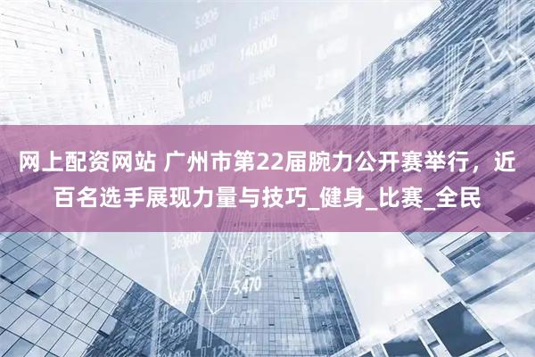 网上配资网站 广州市第22届腕力公开赛举行，近百名选手展现力量与技巧_健身_比赛_全民