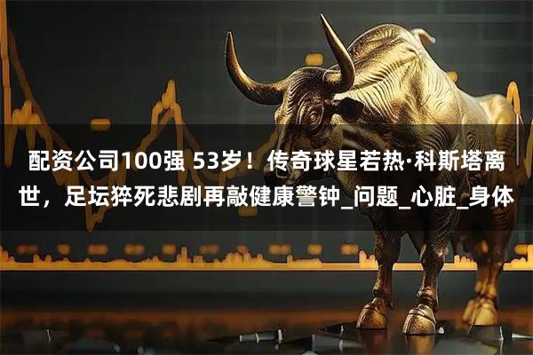 配资公司100强 53岁！传奇球星若热·科斯塔离世，足坛猝死悲剧再敲健康警钟_问题_心脏_身体