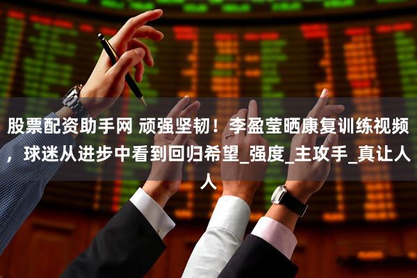 股票配资助手网 顽强坚韧！李盈莹晒康复训练视频，球迷从进步中看到回归希望_强度_主攻手_真让人