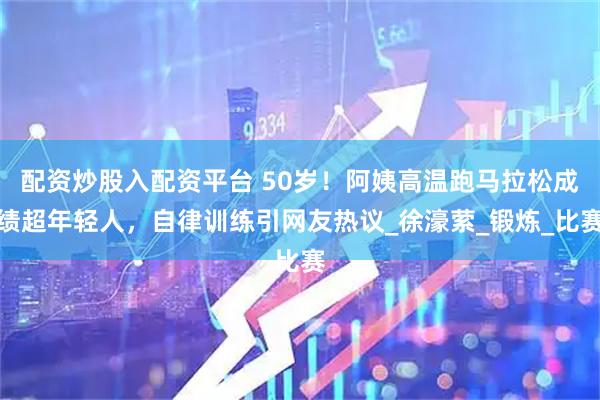 配资炒股入配资平台 50岁！阿姨高温跑马拉松成绩超年轻人，自律训练引网友热议_徐濠萦_锻炼_比赛