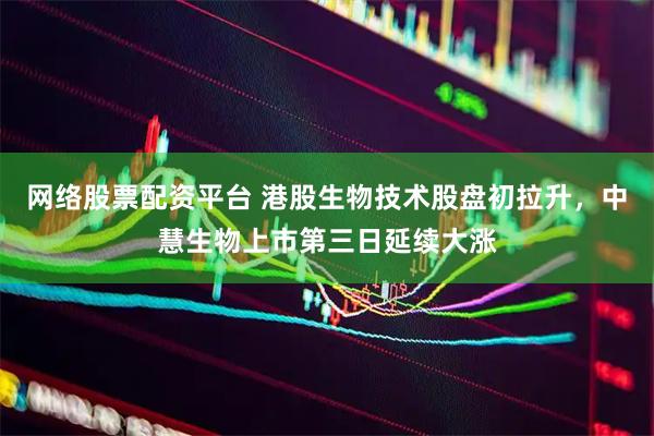 网络股票配资平台 港股生物技术股盘初拉升，中慧生物上市第三日延续大涨