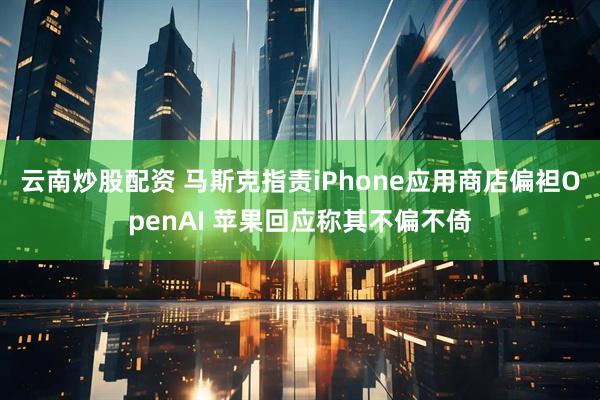 云南炒股配资 马斯克指责iPhone应用商店偏袒OpenAI 苹果回应称其不偏不倚