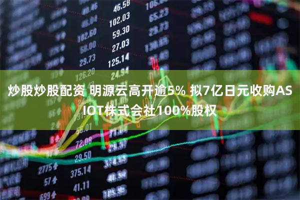 炒股炒股配资 明源云高开逾5% 拟7亿日元收购ASIOT株式会社100%股权