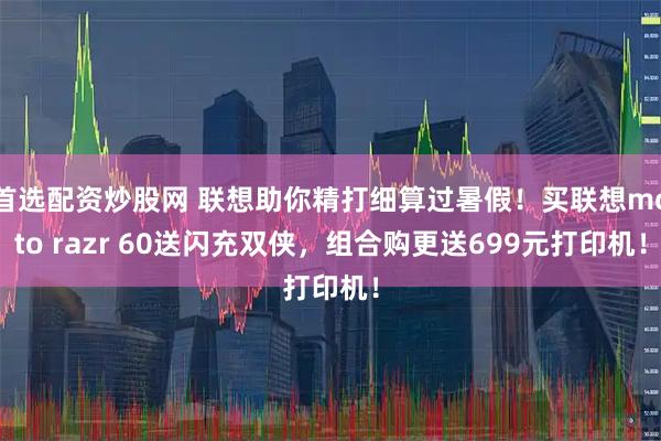 首选配资炒股网 联想助你精打细算过暑假！买联想moto razr 60送闪充双侠，组合购更送699元打印机！
