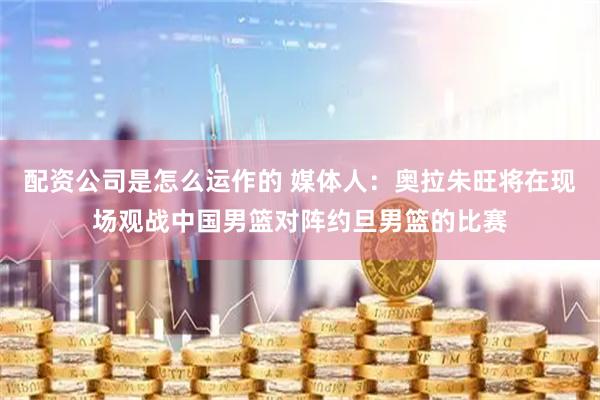 配资公司是怎么运作的 媒体人：奥拉朱旺将在现场观战中国男篮对阵约旦男篮的比赛