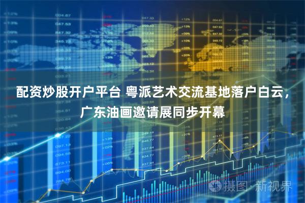 配资炒股开户平台 粤派艺术交流基地落户白云，广东油画邀请展同步开幕
