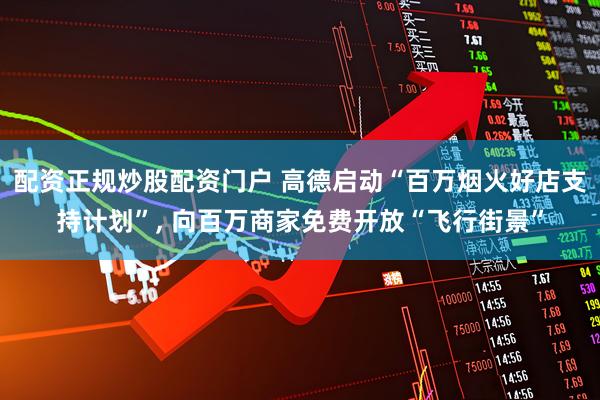 配资正规炒股配资门户 高德启动“百万烟火好店支持计划”, 向百万商家免费开放“飞行街景”
