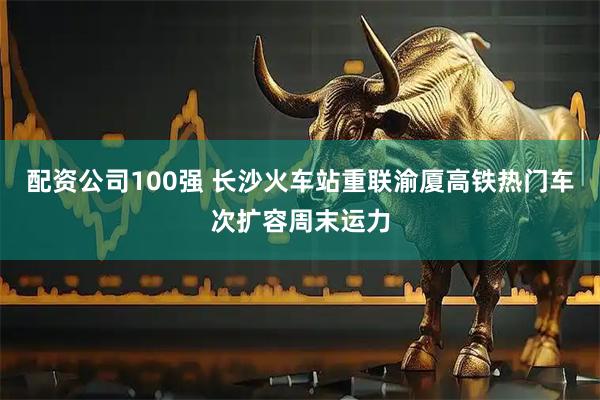 配资公司100强 长沙火车站重联渝厦高铁热门车次扩容周末运力
